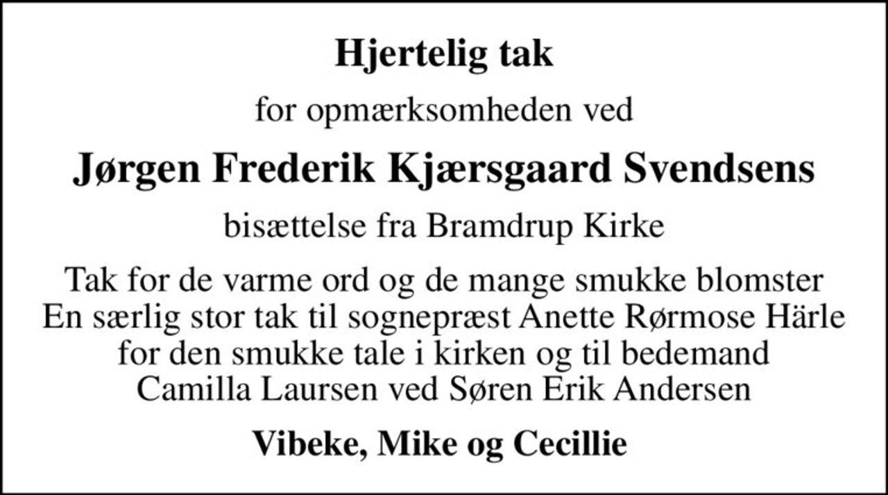 Hjertelig tak
for opmærksomheden ved
Jørgen Frederik Kjærsgaard Svendsens
bisættelse fra Bramdrup Kirke
Tak for de varme ord og de mange smukke blomster En særlig stor tak til sognepræst Anette Rørmose Härle for den smukke tale i kirken og til bedemand  Camilla Laursen ved Søren Erik Andersen 
Vibeke, Mike og Cecillie