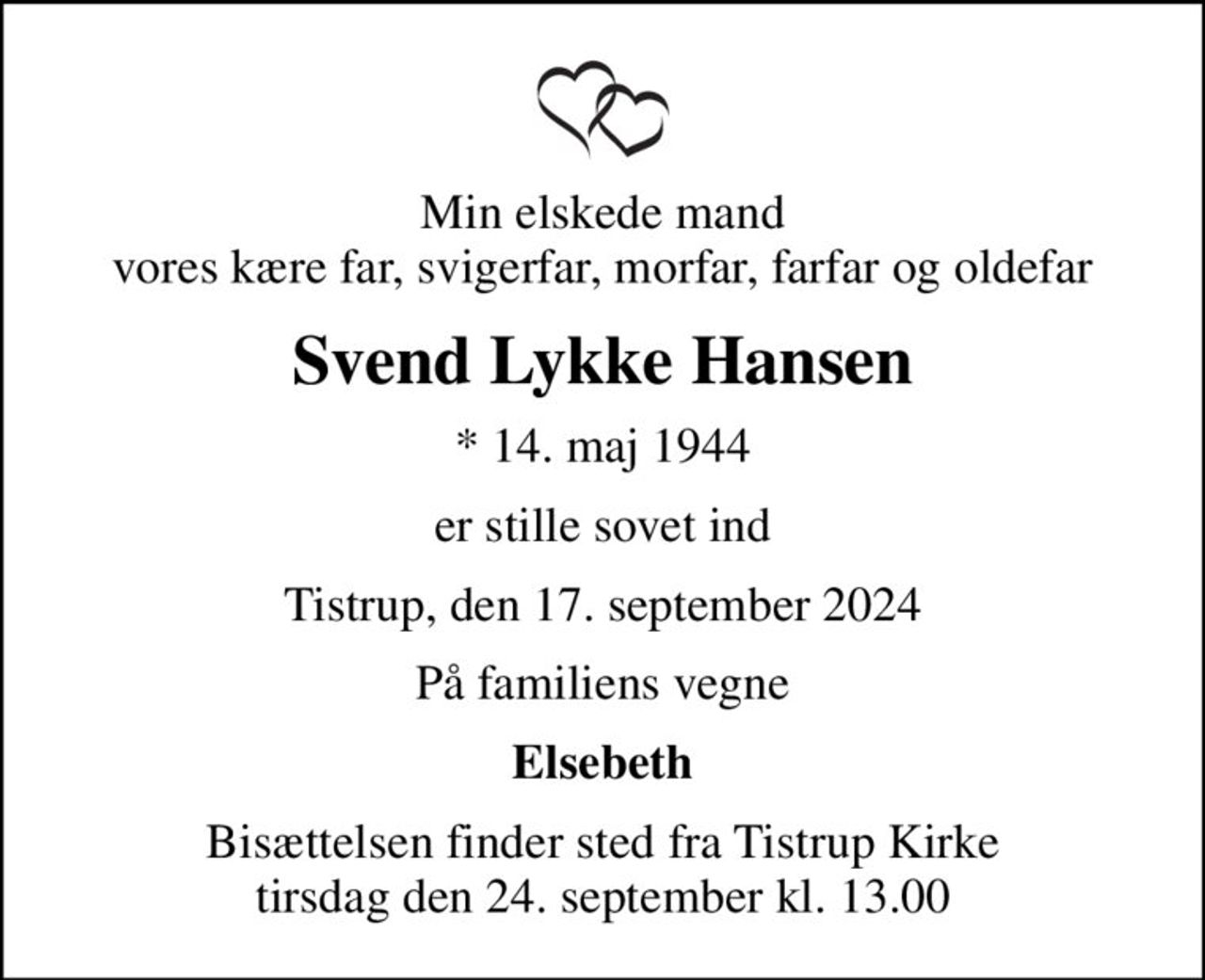 Min elskede mand vores kære far, svigerfar, morfar, farfar og oldefar
Svend Lykke Hansen
* 14. maj 1944
er stille sovet ind
Tistrup, den 17. september 2024
På familiens vegne
Elsebeth
Bisættelsen finder sted fra Tistrup Kirke  tirsdag den 24. september kl. 13.00