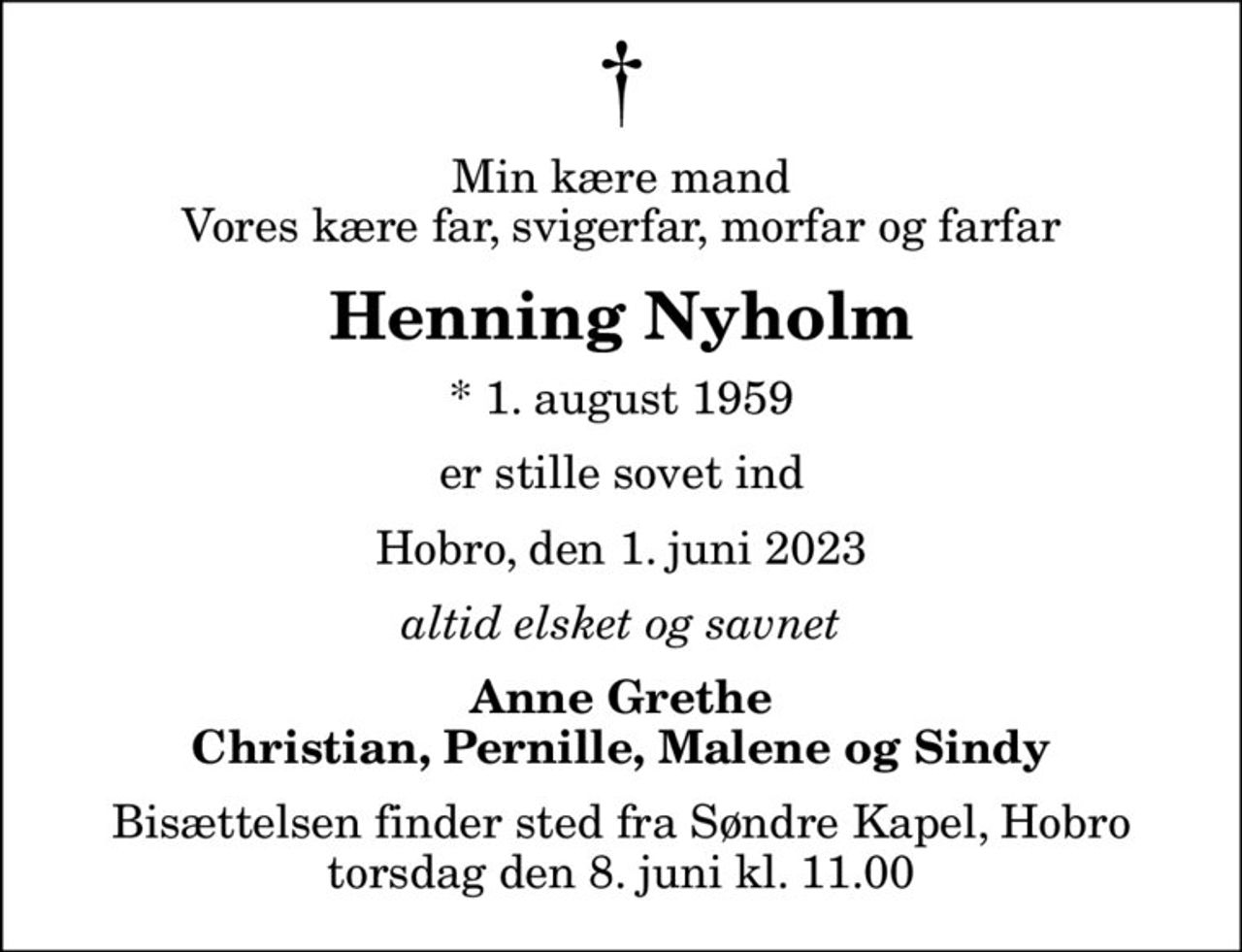 Min kære mand Vores kære far, svigerfar, morfar og farfar
Henning Nyholm
* 1. august 1959
er stille sovet ind
Hobro, den 1. juni 2023
altid elsket og savnet
Anne Grethe Christian, Pernille, Malene og Sindy
Bisættelsen finder sted fra Søndre Kapel, Hobro  torsdag den 8. juni kl. 11.00