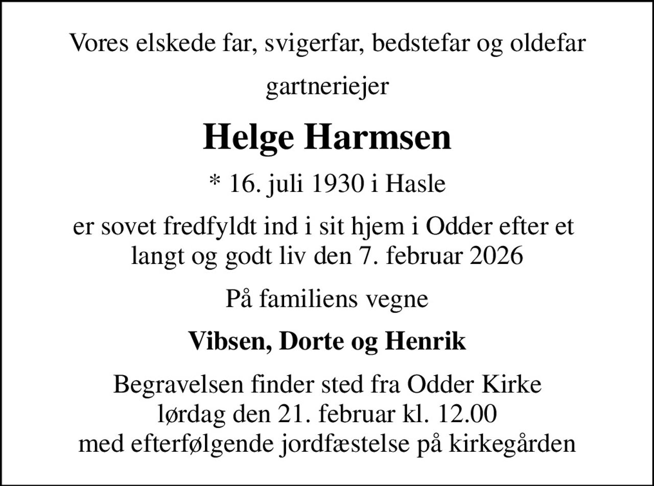 Vores elskede far, svigerfar, bedstefar og oldefar
gartneriejer
Helge Harmsen
* 16. juli 1930 i Hasle
er sovet fredfyldt ind i sit hjem i Odder efter et  langt og godt liv den 7. februar 2026
På familiens vegne
Vibsen, Dorte og Henrik
Begravelsen finder sted fra Odder Kirke  lørdag den 21. februar kl. 12.00  med efterfølgende jordfæstelse på kirkegården