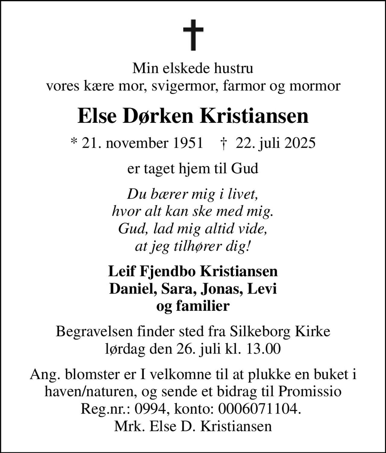 Min elskede hustru vores kære mor, svigermor, farmor og mormor
Else Dørken Kristiansen
* 21. november 1951    ✝ 22. juli 2025
er taget hjem til Gud
Du bærer mig i livet, hvor alt kan ske med mig. Gud, lad mig altid vide, at jeg tilhører dig!
Leif Fjendbo Kristiansen Daniel, Sara, Jonas, Levi og familier
Begravelsen finder sted fra Silkeborg Kirke  lørdag den 26. juli kl. 13.00 
Ang. blomster er I velkomne til at plukke en buket i haven/naturen, og sende et bidrag til Promissio Reg.nr.: 0994, konto: 0006071104.  Mrk. Else D. Kristiansen