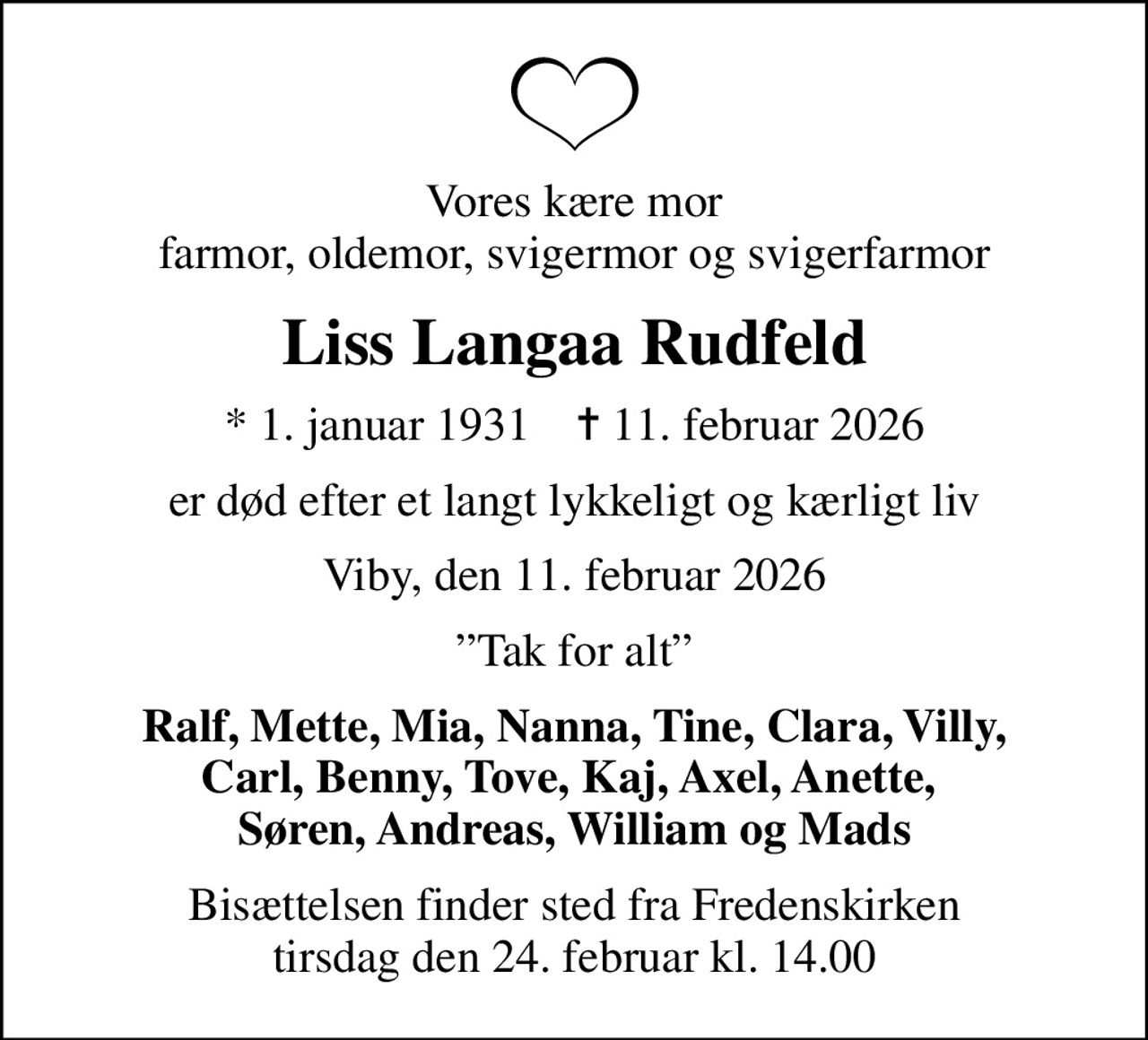Vores kære mor farmor, oldemor, svigermor og svigerfarmor
Liss Langaa Rudfeld
* 1. januar 1931    ✝ 11. februar 2026
er død efter et langt lykkeligt og kærligt liv
Viby, den 11. februar 2026
Tak for alt
Ralf, Mette, Mia, Nanna, Tine, Clara, Villy, Carl, Benny, Tove, Kaj, Axel, Anette,  Søren, Andreas, William og Mads
Bisættelsen finder sted fra Fredenskirken  tirsdag den 24. februar kl. 14.00