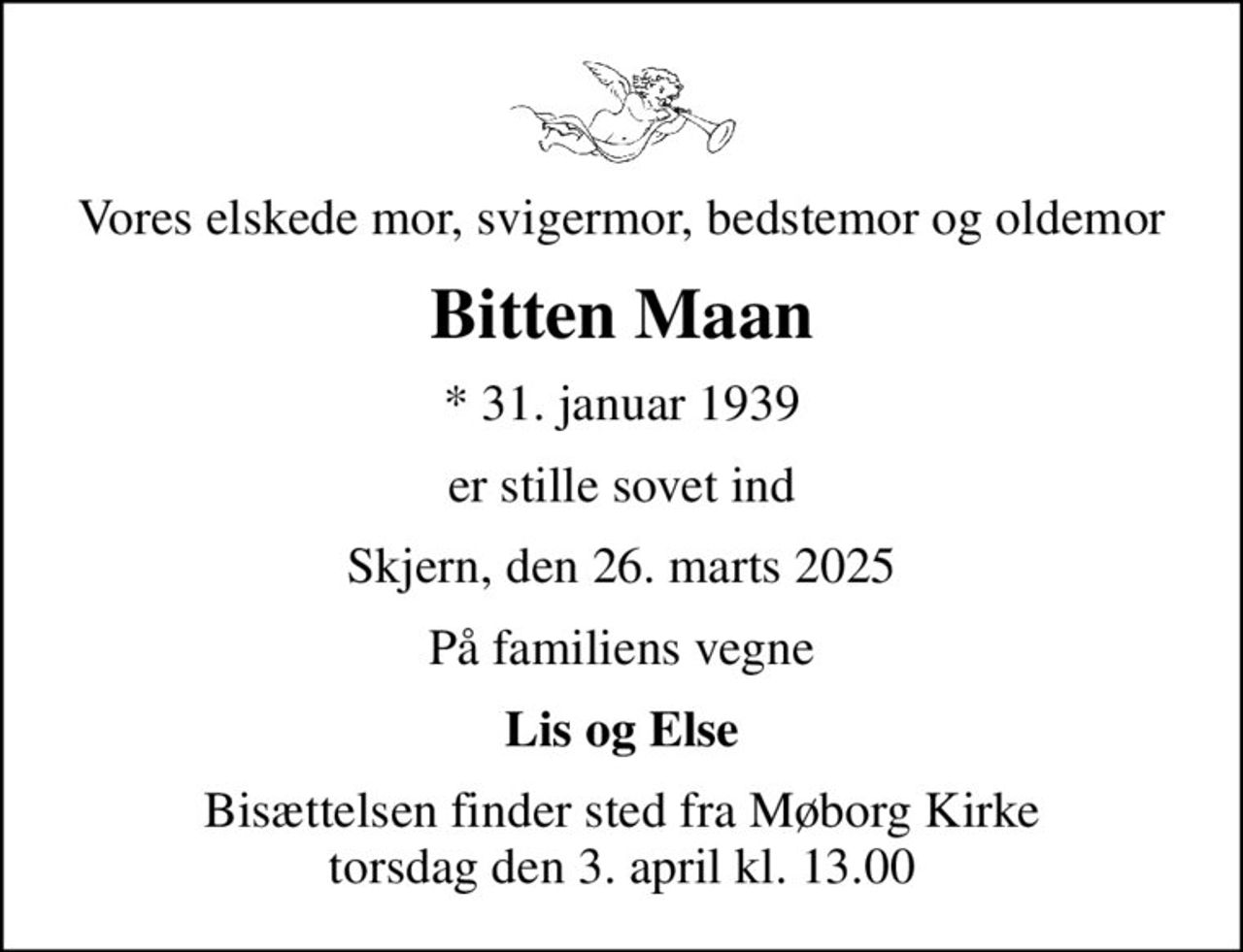 Vores elskede mor, svigermor, bedstemor og oldemor
Bitten Maan
* 31. januar 1939
er stille sovet ind
Skjern, den 26. marts 2025
På familiens vegne
Lis og Else
Bisættelsen finder sted fra Møborg Kirke  torsdag den 3. april kl. 13.00