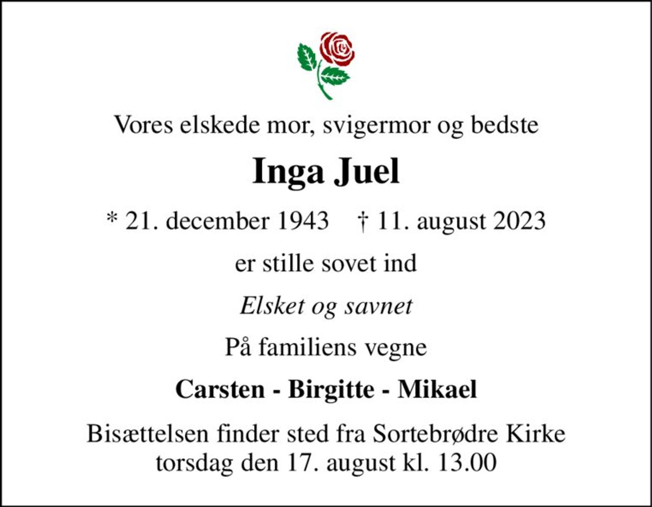 Vores elskede mor, svigermor og bedste 
Inga Juel 
* 21. december 1943    † 11. august 2023 
er stille sovet ind 
Elsket og savnet 
På familiens vegne 
Carsten - Birgitte - Mikael 
Bisættelsen finder sted fra Sortebrødre Kirke torsdag den 17. august kl. 13.00