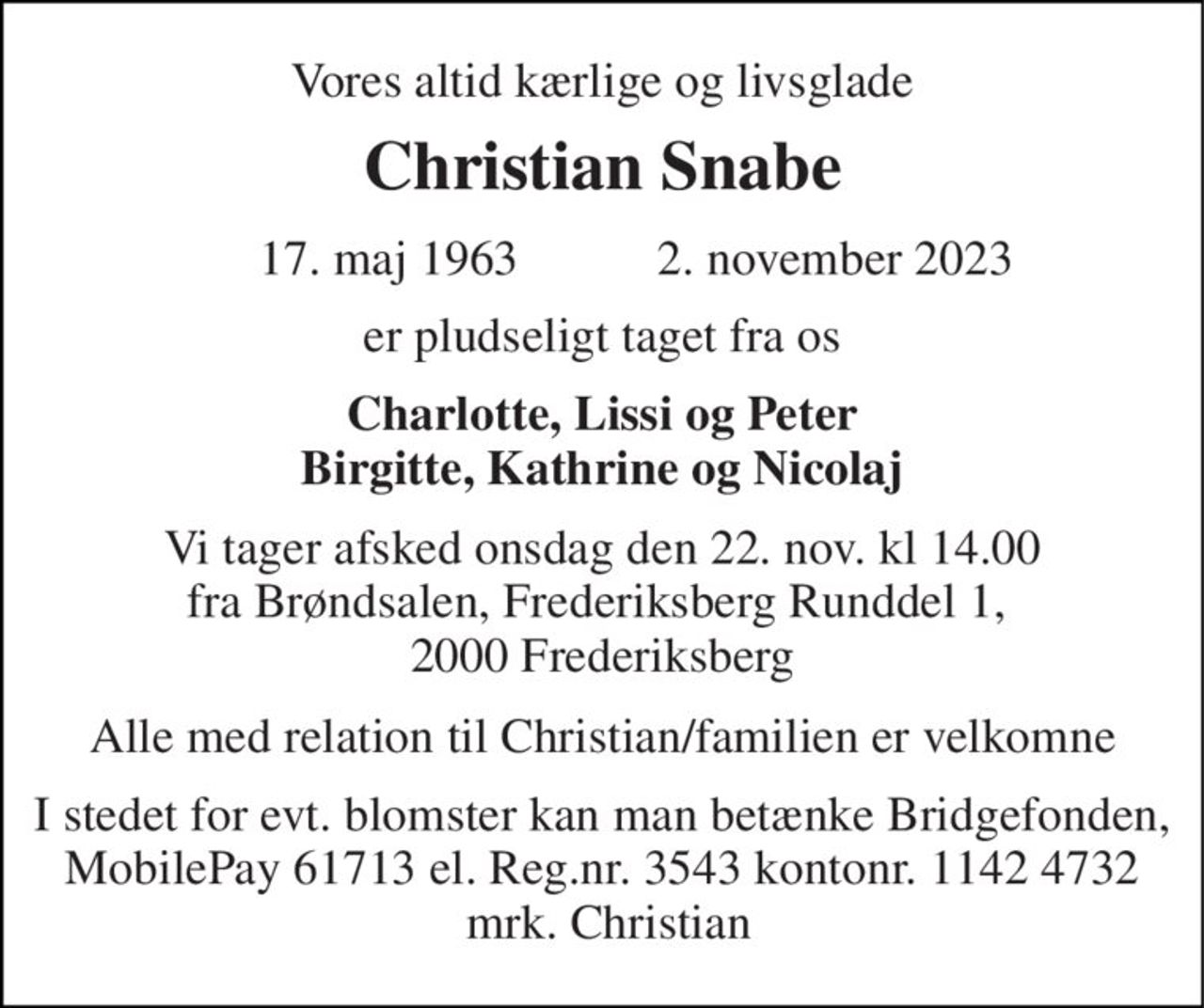 Vores altid kærlige og livsglade 
Christian Snabe 
 17. maj 1963​ 
 2. november 2023​ 
er pludseligt taget fra os 
Charlotte, Lissi og Peter Birgitte, Kathrine og Nicolaj 
Vi tager afsked onsdag den 22. nov. kl 14.00 fra Brøndsalen, Frederiksberg Runddel 1,  2000 Frederiksberg 
Alle med relation til Christian/familien er velkomne 
I stedet for evt. blomster kan man betænke Bridgefonden, MobilePay 61713 el. Reg.nr. 3543 kontonr. 1142 4732  mrk. Christian