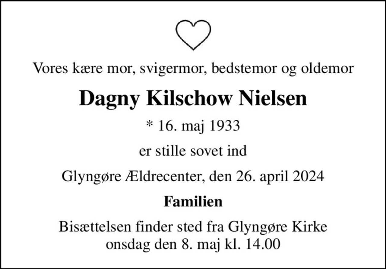 Vores kære mor, svigermor, bedstemor og oldemor
Dagny Kilschow Nielsen
* 16. maj 1933
er stille sovet ind
Glyngøre Ældrecenter, den 26. april 2024
Familien
Bisættelsen finder sted fra Glyngøre Kirke  onsdag den 8. maj kl. 14.00
