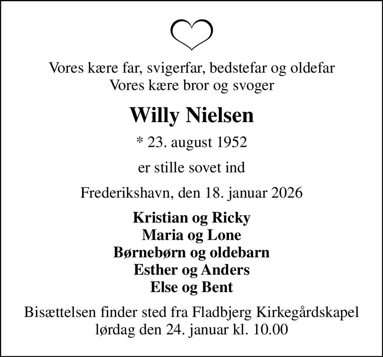Vores kære far, svigerfar, bedstefar og oldefar Vores kære bror og svoger
Willy Nielsen
* 23. august 1952
er stille sovet ind
Frederikshavn, den 18. januar 2026
Kristian og Ricky Maria og Lone Børnebørn og oldebarn Esther og Anders Else og Bent
Bisættelsen finder sted fra Fladbjerg Kirkegårdskapel  lørdag den 24. januar kl. 10.00