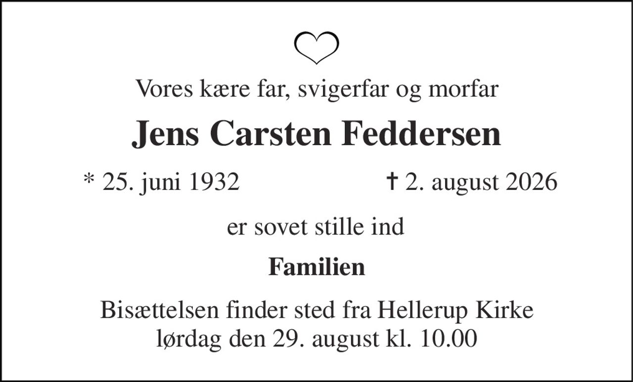 Vores kære  far, svigerfar og morfar 
Jens Carsten Feddersen 
*​ 25. juni 1932 
✝​ 2. august 2026​ 
Vores kære far, svigerfar og morfar 
Dorthe og Jette svigerbørn og børnebørn 
Bisættelsen​ finder sted fra Hellerup Kirke​ lørdag den 29. august​ kl. 10.00