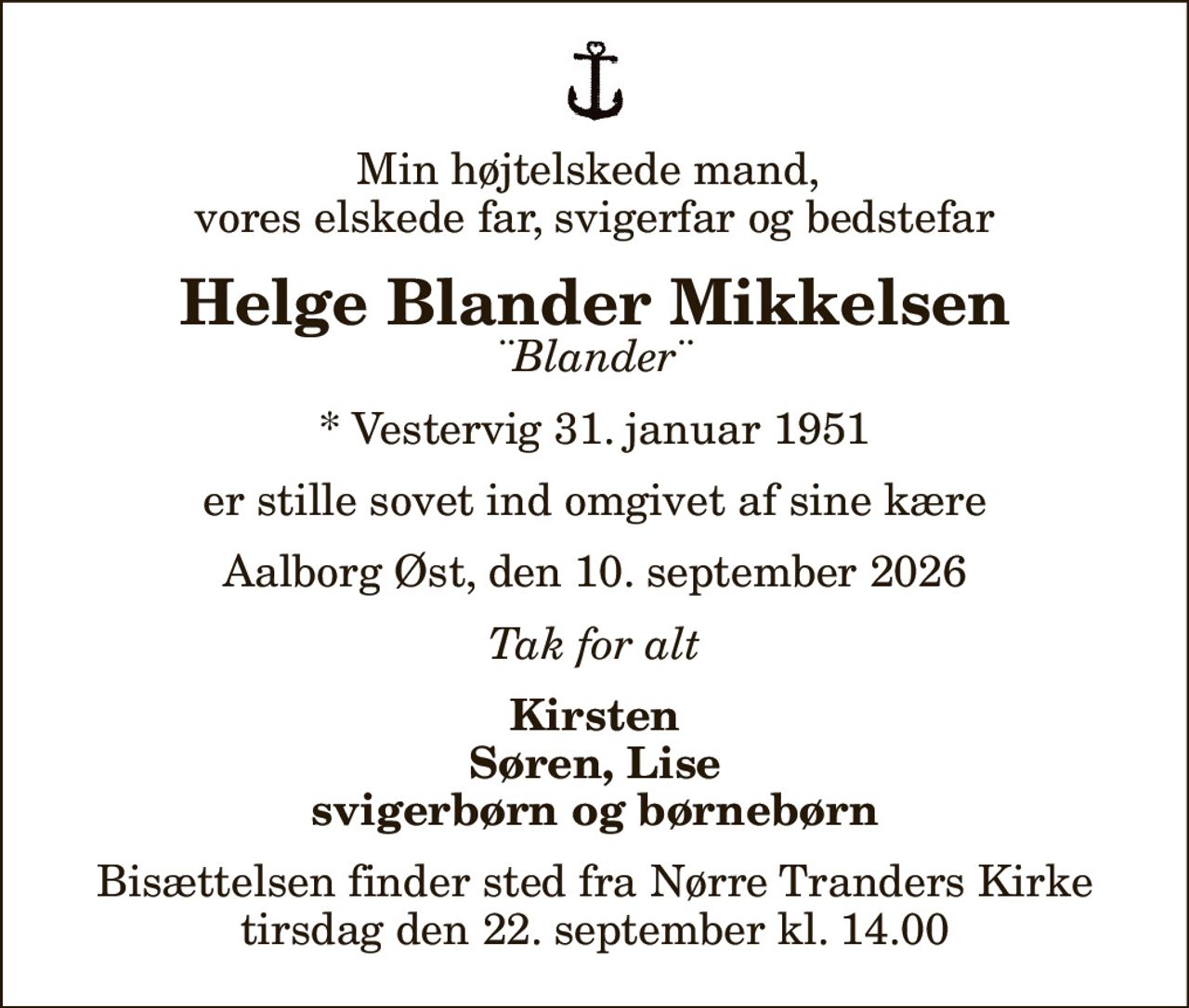 Min højtelskede mand,  vores elskede far, svigerfar og bedstefar
Helge Blander Mikkelsen
¨Blander¨
* Vestervig 31. januar 1951
er stille sovet ind omgivet af sine kære
Aalborg Øst, den 10. september 2026
Tak for alt
Kirsten Søren, Lise svigerbørn og børnebørn
Bisættelsen finder sted fra Nørre Tranders Kirke  tirsdag den 22. september kl. 14.00