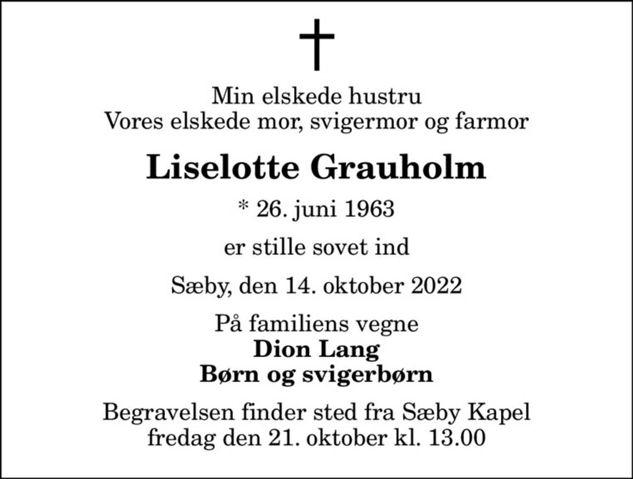 Min elskede hustru Vores elskede mor, svigermor og farmor
Liselotte Grauholm
* 26. juni 1963
er stille sovet ind
Sæby, den 14. oktober 2022
På familiens vegne
Dion Lang Børn og svigerbørn
Begravelsen finder sted fra Sæby Kapel  fredag den 21. oktober kl. 13.00
