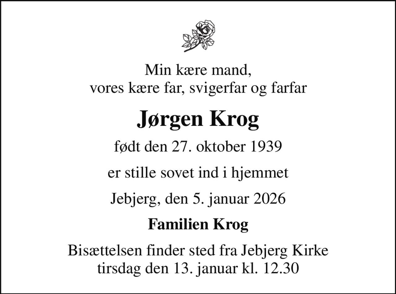 Min kære mand, vores kære far, svigerfar og farfar
Jørgen Krog
født den 27. oktober 1939
er stille sovet ind i hjemmet
Jebjerg, den 5. januar 2026
Familien Krog
Bisættelsen finder sted fra Jebjerg Kirke  tirsdag den 13. januar kl. 12.30