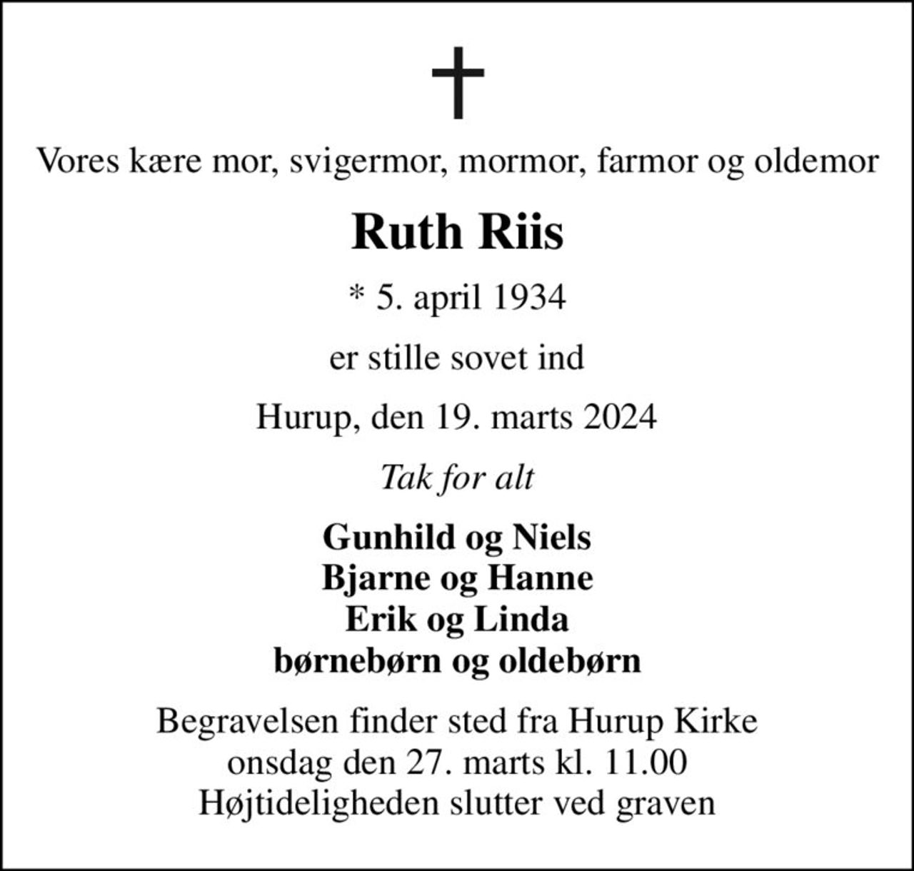 Vores kære mor, svigermor, mormor, farmor og oldemor
Ruth Riis
* 5. april 1934
er stille sovet ind
Hurup, den 19. marts 2024
Tak for alt
Gunhild og Niels Bjarne og Hanne Erik og Linda børnebørn og oldebørn
Begravelsen finder sted fra Hurup Kirke  onsdag den 27. marts kl. 11.00  Højtideligheden slutter ved graven