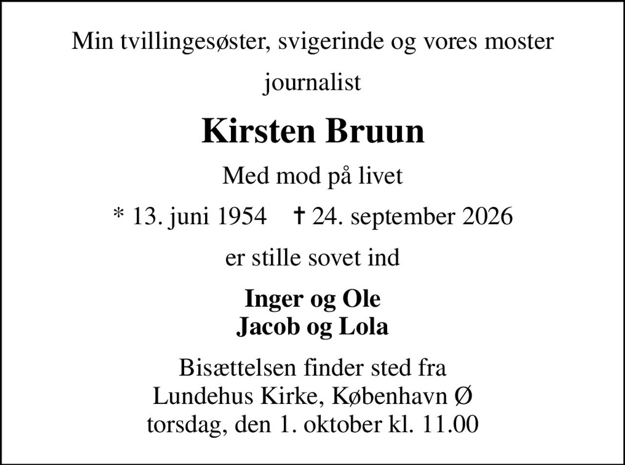 Min tvillingesøster, svigerinde og vores moster
journalist
Kirsten Bruun
Med mod på livet
* 13. juni 1954    ✝ 24. september 2026
er stille sovet ind
Inger og Ole Jacob og Lola
Bisættelsen finder sted fra Lundehus Kirke, København Ø torsdag, den 1. oktober kl. 11.00