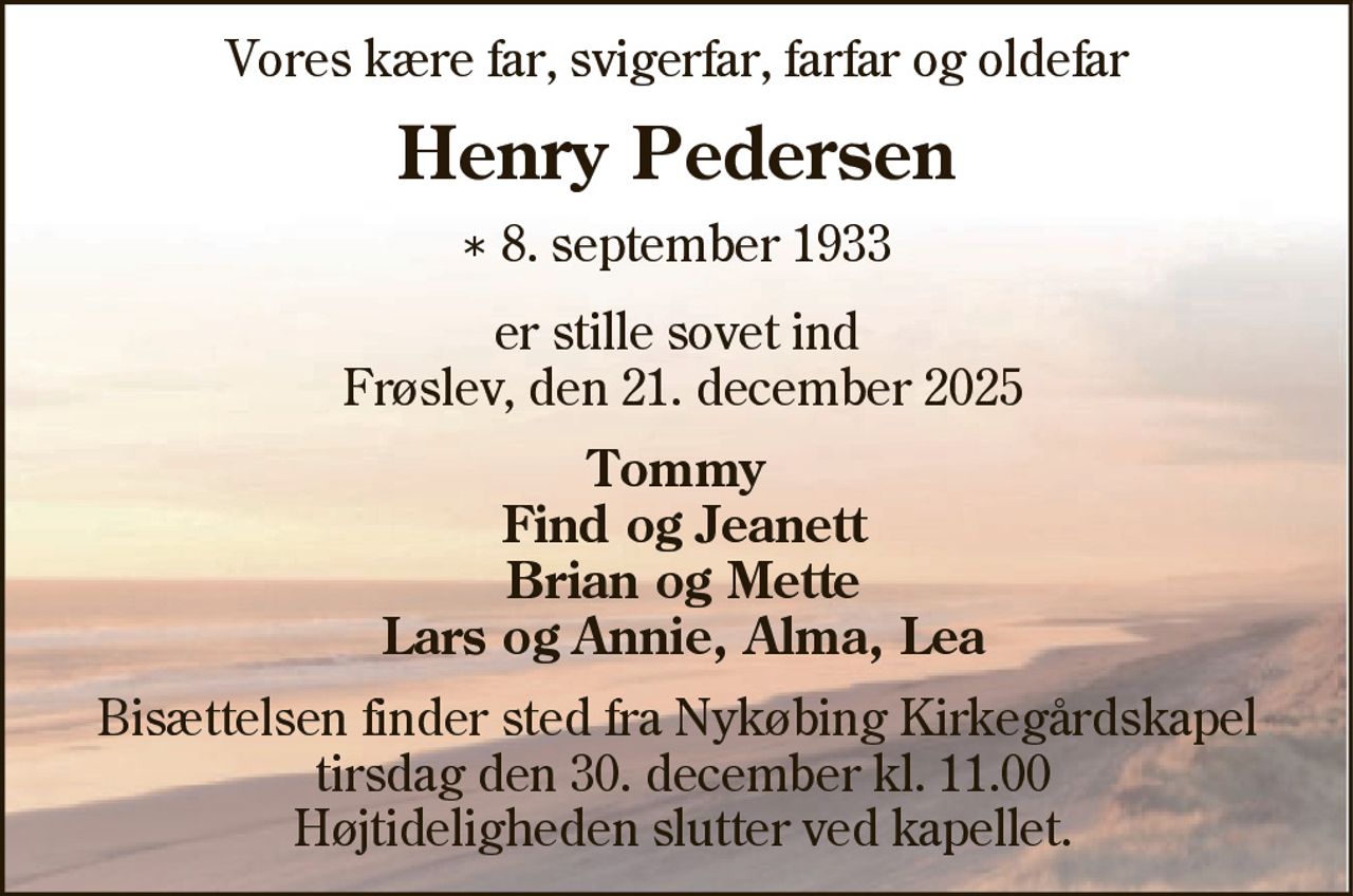 Vores kære far, svigerfar, farfar og oldefar 
Henry Pedersen 
* 8. september 1933 
er stille sovet ind Frøslev, den 21. december 2025 
Tommy Find og Jeanett Brian og Mette Lars og Annie, Alma, Lea 
Bisættelsen finder sted fra Nykøbing Kirkegårds Kapel tirsdag den 30. december kl. 11.00 Højtideligheden slutter ved kapellet.