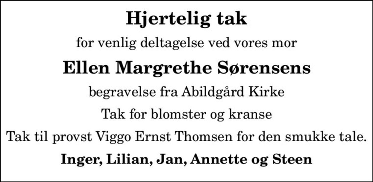 Hjertelig tak
for venlig deltagelse ved vores mor
Ellen Margrethe Sørensens
begravelse fra Abildgård Kirke
Tak for blomster og kranse
Tak til provst Viggo Ernst Thomsen for den smukke tale.
Inger, Lilian, Jan, Annette og Steen