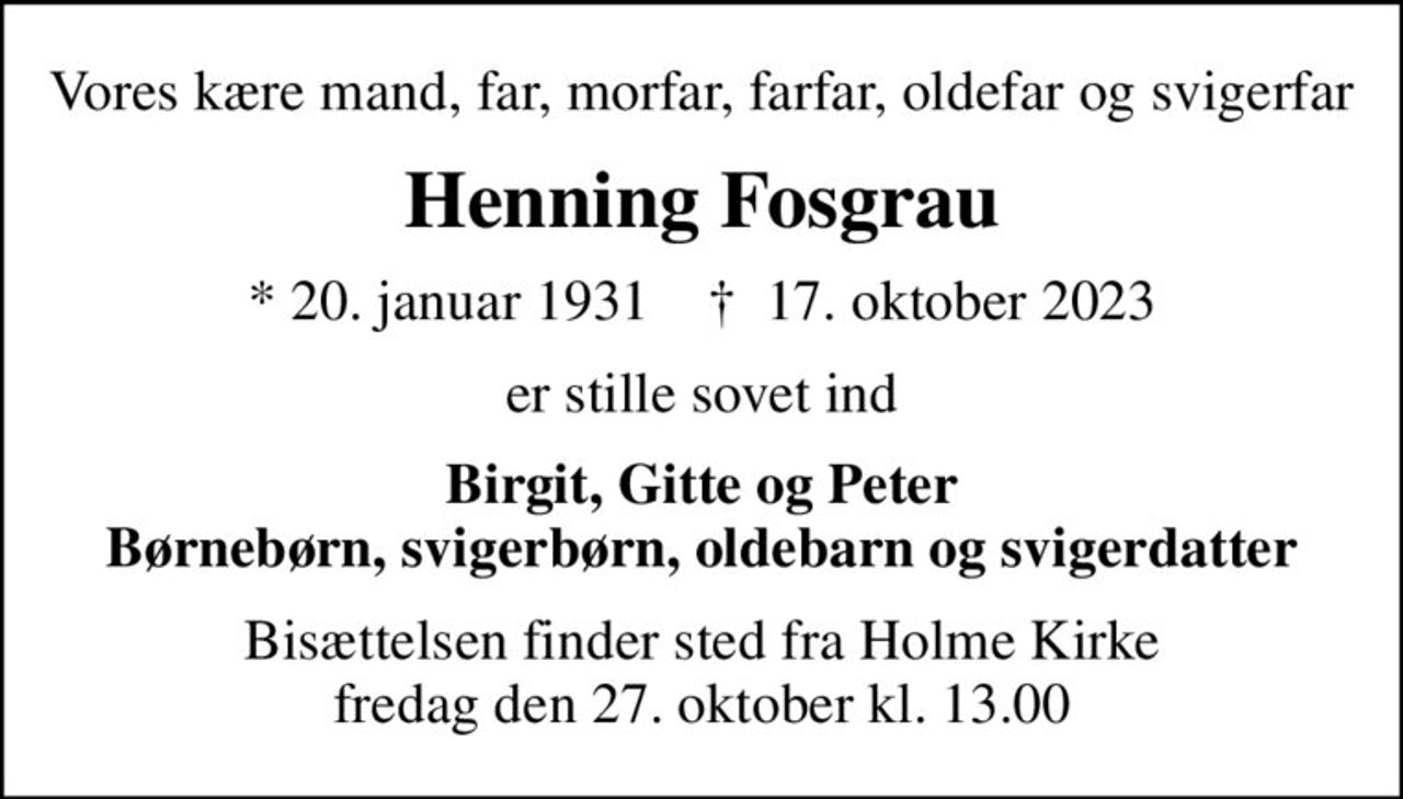 Vores kære mand, far, morfar, farfar, oldefar og svigerfar
Henning Fosgrau
* 20. januar 1931    ✝ 17. oktober 2023
er stille sovet ind
Birgit, Gitte og Peter Børnebørn, svigerbørn, oldebarn og svigerdatter
Bisættelsen finder sted fra Holme Kirke  fredag den 27. oktober kl. 13.00