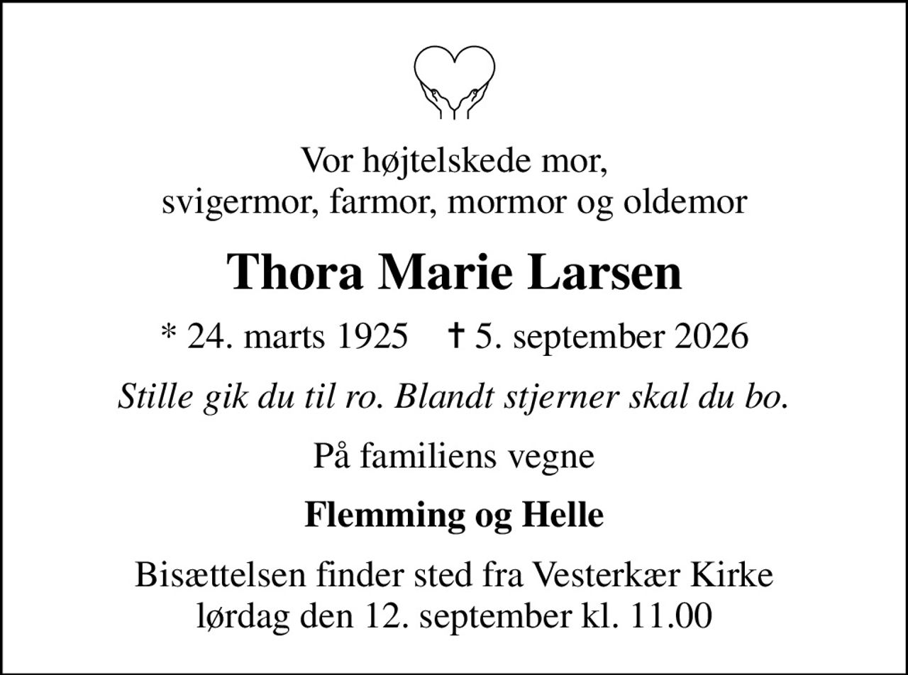 Vor højtelskede mor, svigermor, farmor, mormor og oldemor
Thora Marie Larsen
* 24. marts 1925    ✝ 5. september 2026
Stille gik du til ro. Blandt stjerner skal du bo.
På familiens vegne
Flemming og Helle
Bisættelsen finder sted fra Vesterkær Kirke  lørdag den 12. september kl. 11.00