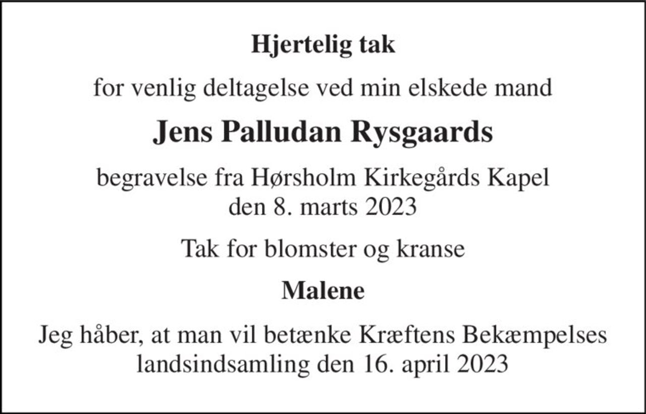 Hjertelig tak 
for venlig deltagelse ved min elskede mand 
Jens Palludan Rysgaards 
begravelse fra Hørsholm Kirkegårds Kapel den 8. marts 2023 
Tak for blomster og kranse 
Malene 
Jeg håber, at man vil betænke Kræftens Bekæmpelses landsindsamling den 16. april 2023