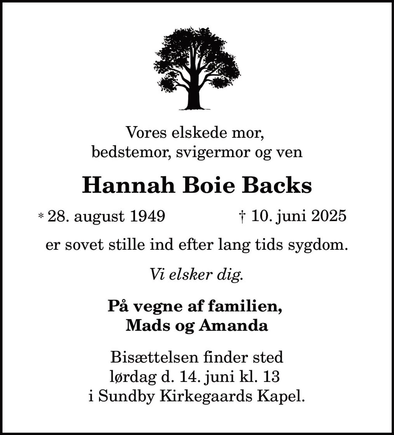 Vores elskede mor,
bedstemor, svigermor og ven
Hannah Boie Backs
* 28. august 1949 † 10. juni 2025
er sovet stille ind efter lang tids sygdom.
Vi elsker dig.
På vegne af familien,
Mads og Amanda
Bisættelsen finder sted
lørdag d. 14. juni kl. 13
i Sundby Kirkegaards Kapel.