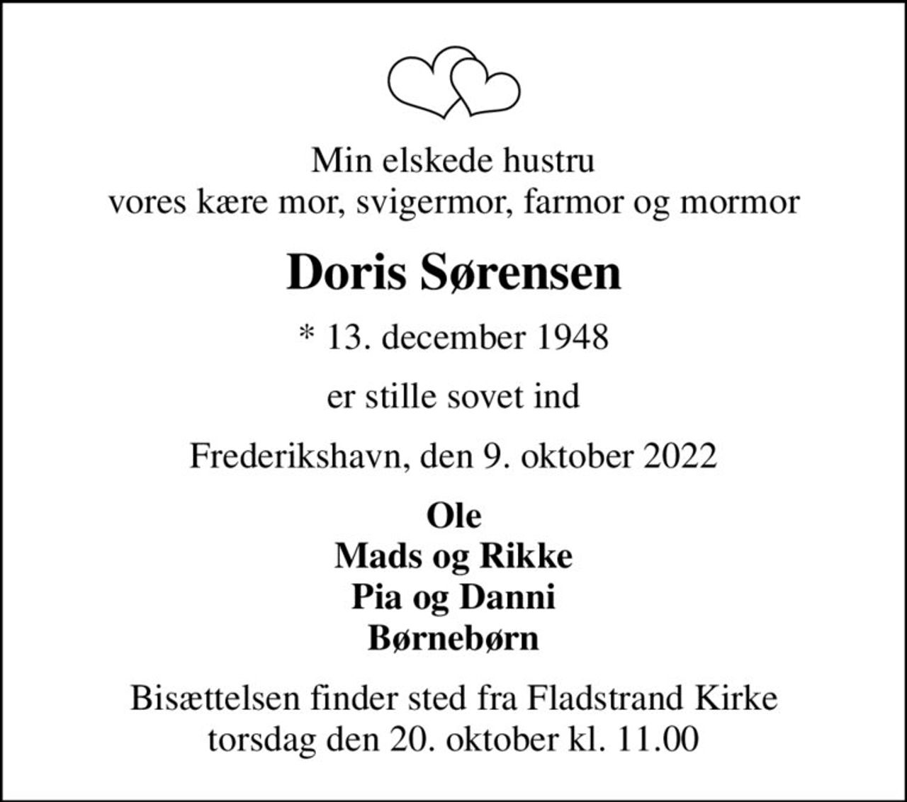 Min elskede hustru vores kære mor, svigermor, farmor og mormor
Doris Sørensen
* 13. december 1948
er stille sovet ind
Frederikshavn, den 9. oktober 2022
Ole Mads og Rikke Pia og Danni Børnebørn
Bisættelsen finder sted fra Fladstrand Kirke  torsdag den 20. oktober kl. 11.00