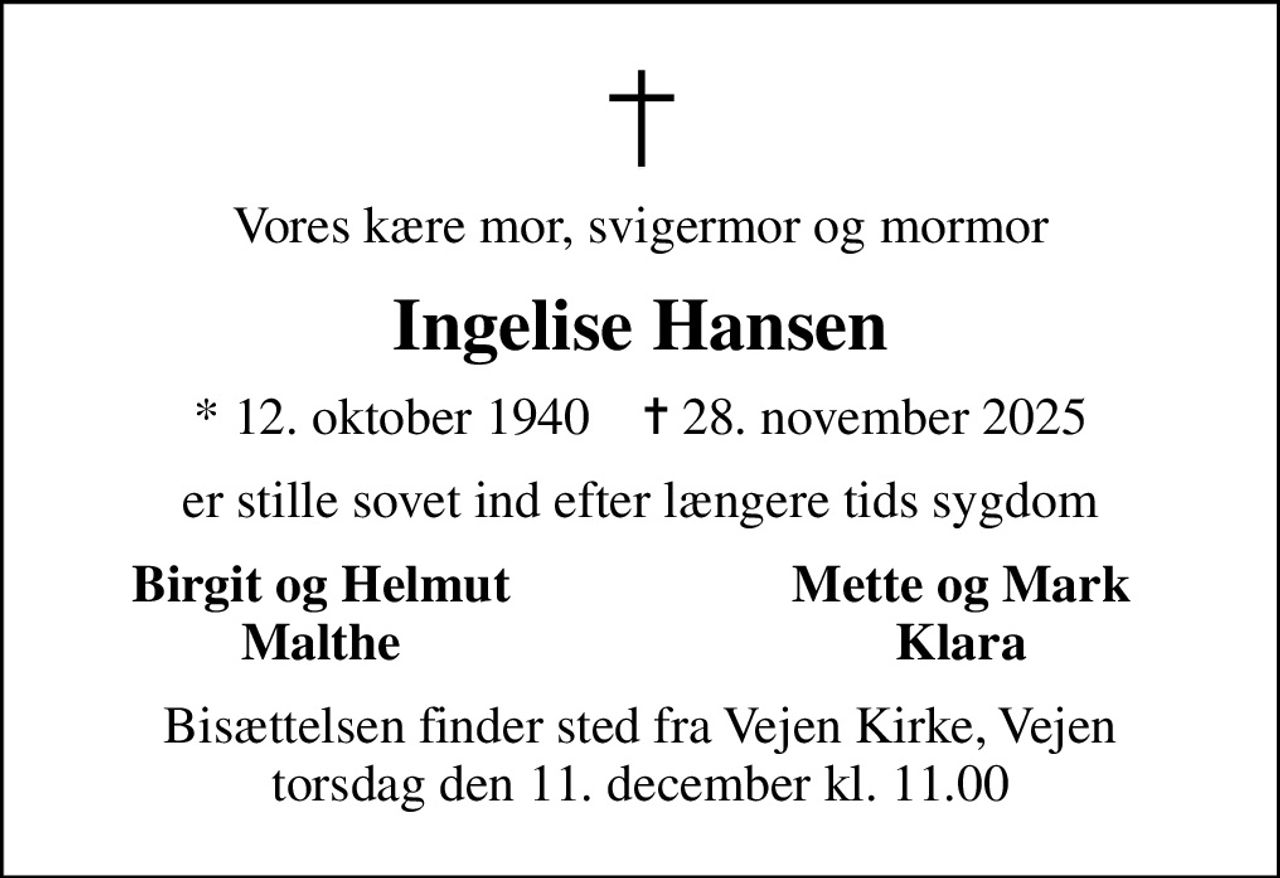 Vores kære mor, svigermor og mormor
Ingelise Hansen
* 12. oktober 1940    ✝ 28. november 2025
er stille sovet ind efter længere tids sygdom
Birgit og Helmut
Mette og Mark
Malthe
Klara
Bisættelsen finder sted fra Vejen Kirke, Vejen  torsdag den 11. december kl. 11.00