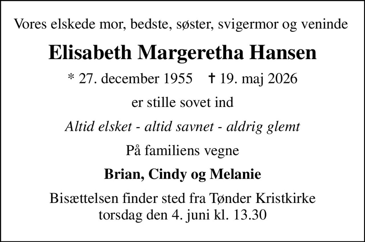 Vores elskede mor, bedste, søster, svigermor og veninde 
Elisabeth Margeretha Hansen
* 27. december 1955    ✝ 19. maj 2026
er stille sovet ind
Altid elsket - altid savnet - aldrig glemt
På familiens vegne
Brian, Cindy og Melanie
Bisættelsen finder sted fra Tønder Kristkirke  torsdag den 4. juni kl. 13.30