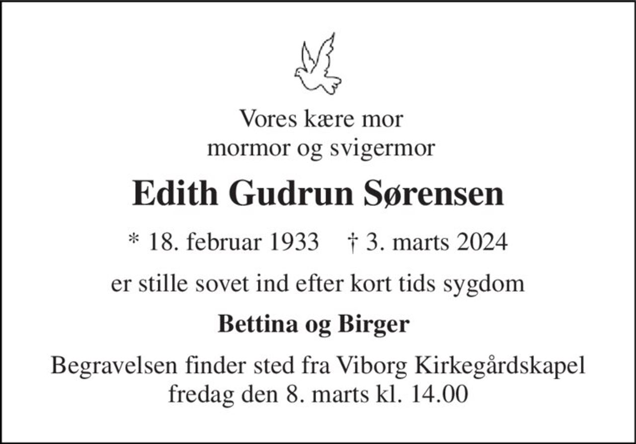 Vores kære mor mormor og svigermor 
Edith Gudrun Sørensen 
*​ 18. februar 1933​    †​ 3. marts 2024 
er stille sovet ind efter kort tids sygdom 
Bettina og Birger 
Begravelsen finder sted fra Viborg Kirkegårdskapel fredag den 8. marts kl. 14.00