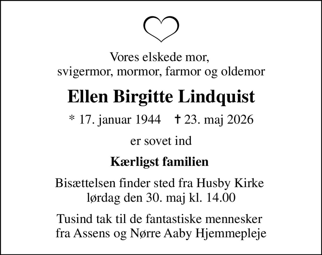 Vores elskede mor,  svigermor, mormor, farmor og oldemor
Ellen Birgitte Lindquist
* 17. januar 1944    ✝ 23. maj 2026
er sovet ind
Kærligst familien 
Bisættelsen finder sted fra Husby Kirke  lørdag den 30. maj kl. 14.00
Tusind tak til de fantastiske mennesker  fra Assens og Nørre Aaby Hjemmepleje