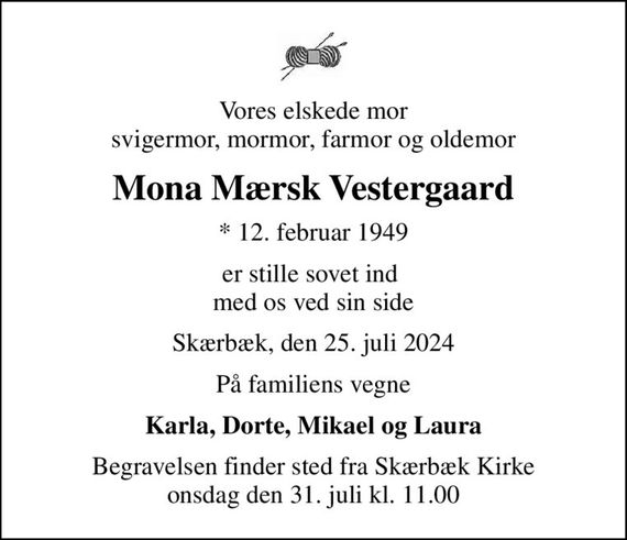 Vores elskede mor svigermor, mormor, farmor og oldemor
Mona Mærsk Vestergaard
* 12. februar 1949
er stille sovet ind  med os ved sin side
Skærbæk, den 25. juli 2024
På familiens vegne
Karla, Dorte, Mikael og Laura
Begravelsen finder sted fra Skærbæk Kirke  onsdag den 31. juli kl. 11.00