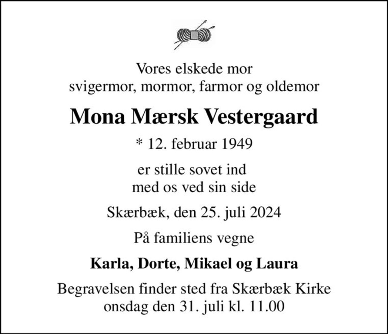 Vores elskede mor svigermor, mormor, farmor og oldemor
Mona Mærsk Vestergaard
* 12. februar 1949
er stille sovet ind  med os ved sin side
Skærbæk, den 25. juli 2024
På familiens vegne
Karla, Dorte, Mikael og Laura
Begravelsen finder sted fra Skærbæk Kirke  onsdag den 31. juli kl. 11.00