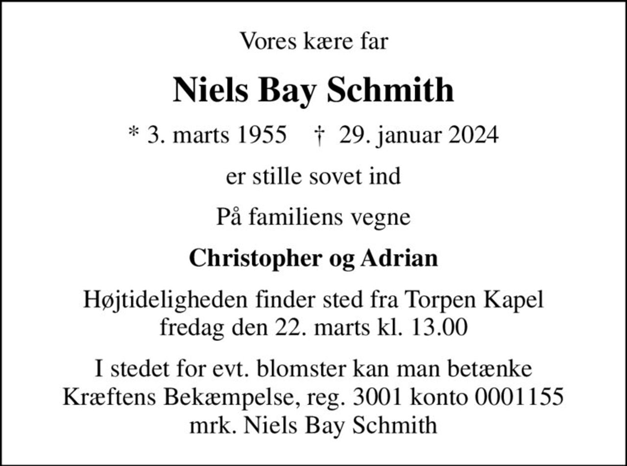 Vores kære far
Niels Bay Schmith
* 3. marts 1955    ✝ 29. januar 2024
er stille sovet ind
På familiens vegne
Christopher og Adrian
Højtideligheden finder sted fra Torpen Kapel  fredag den 22. marts kl. 13.00 
I stedet for evt. blomster kan man betænke
					Kræftens Bekæmpelse reg.3001konto0001155mrk. Niels
					Bay Schmith