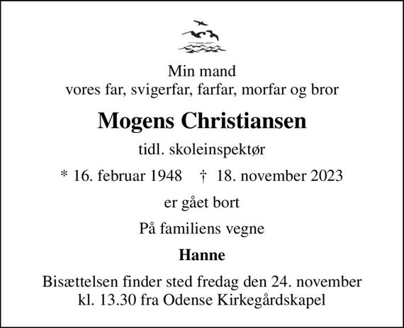 Min mand vores far, svigerfar, farfar, morfar og bror
Mogens Christiansen
tidl. skoleinspektør
* 16. februar 1948    &#x271d; 18. november 2023
er gået bort
På familiens vegne
Hanne
Bisættelsen finder sted fredag den 24. november kl. 13.30 fra Odense Kirkegårdskapel