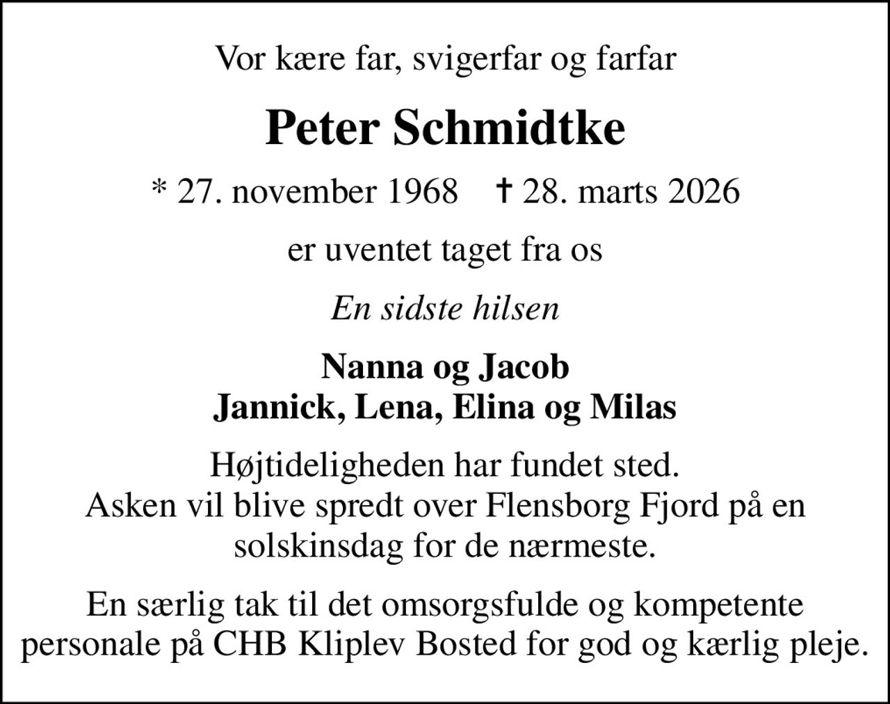 Vor kære far, svigerfar og farfar
Peter Schmidtke
* 27. november 1968    ✝ 28. marts 2026
er uventet taget fra os
En sidste hilsen
Nanna og Jacob Jannick, Lena, Elina og Milas
Højtideligheden har fundet sted. Asken vil blive spredt over Flensborg Fjord på en solskinsdag for de nærmeste.
En særlig tak til det omsorgsfulde og kompetente personale på CHB Kliplev Bosted for god og kærlig pleje.
