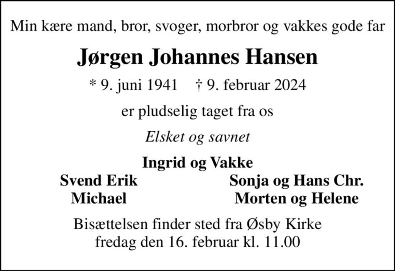 Min kære mand, bror, svoger, morbror og vakkes gode far
Jørgen Johannes Hansen
* 9. juni 1941    ✝ 9. februar 2024
er pludselig taget fra os
Elsket og savnet
Ingrid og Vakke
Svend Erik
Sonja og Hans Chr.
Michael
Morten og Helene
Bisættelsen finder sted fra Øsby Kirke  fredag den 16. februar kl. 11.00