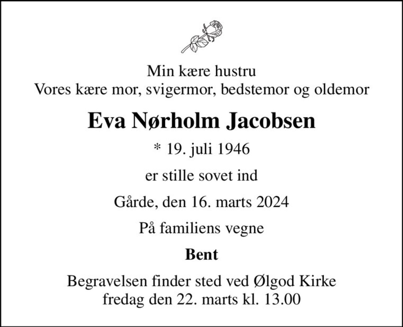 Min kære hustru Vores kære mor, svigermor, bedstemor og oldemor
Eva Nørholm Jacobsen
* 19. juli 1946
er stille sovet ind
Gårde, den 16. marts 2024
På familiens vegne
Bent
Begravelsen finder sted ved Ølgod Kirke  fredag den 22. marts kl. 13.00