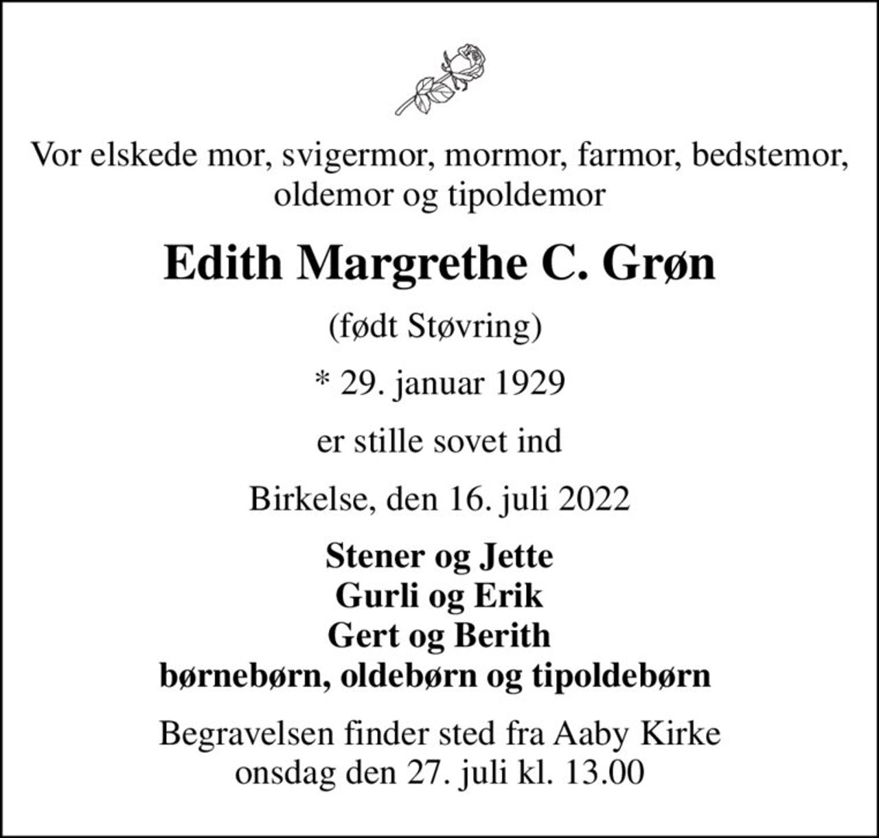 Vor elskede mor, svigermor, mormor, farmor, bedstemor, oldemor og tipoldemor
Edith Margrethe C. Grøn
(født Støvring) 
* 29. januar 1929
er stille sovet ind
Birkelse, den 16. juli 2022
Stener og Jette Gurli og Erik Gert og Berith børnebørn, oldebørn og tipoldebørn 
Begravelsen finder sted fra Aaby Kirke  onsdag den 27. juli kl. 13.00