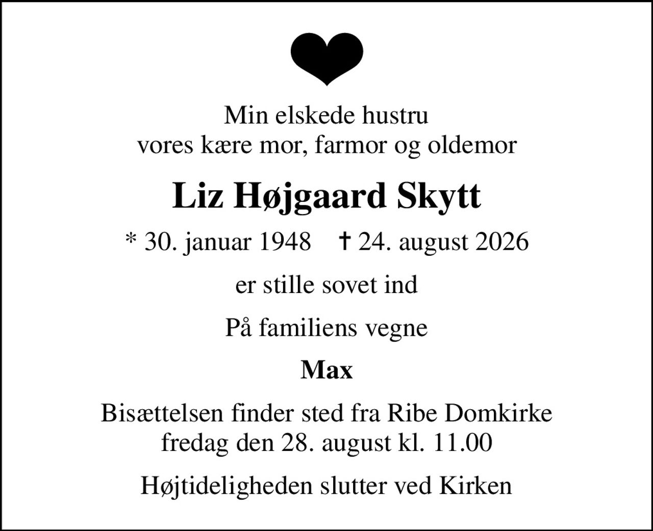 Min elskede hustru vores kære mor, farmor og oldemor
Liz Højgaard Skytt
* 30. januar 1948    ✝ 24. august 2026
er stille sovet ind
På familiens vegne
Max
Bisættelsen finder sted fra Ribe Domkirke  fredag den 28. august kl. 11.00 
Højtideligheden slutter ved Kirken