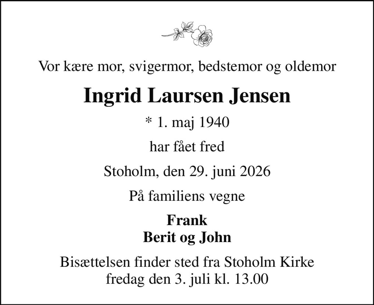 Vor kære mor, svigermor, bedstemor og oldemor
Ingrid Laursen Jensen
* 1. maj 1940
har fået fred
Stoholm, den 29. juni 2026
På familiens vegne
Frank Berit og John
Bisættelsen finder sted fra Stoholm Kirke  fredag den 3. juli kl. 13.00