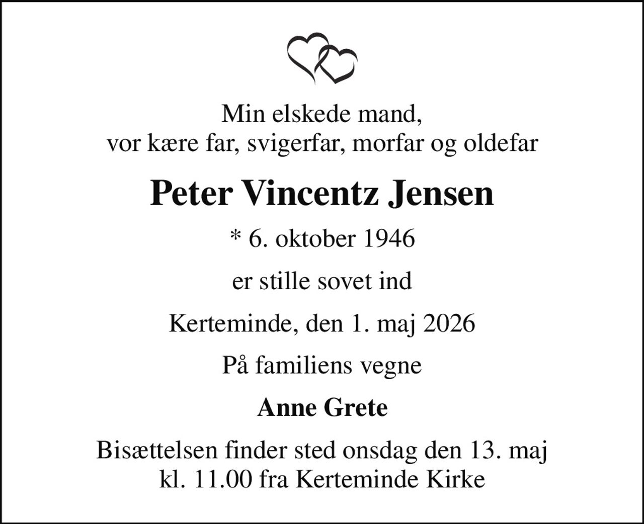 Min elskede mand, vor kære far, svigerfar, morfar og oldefar
Peter Vincentz Jensen
* 6. oktober 1946
er stille sovet ind
Kerteminde, den 1. maj 2026
På familiens vegne
Anne Grete
Bisættelsen finder sted onsdag den 13. maj kl. 11.00 fra Kerteminde Kirke
