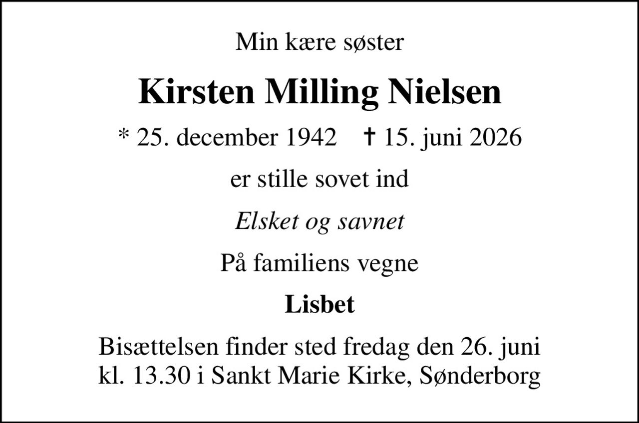 Min kære søster
Kirsten Milling Nielsen
* 25. december 1942    ✝ 15. juni 2026
er stille sovet ind
Elsket og savnet
På familiens vegne
Lisbet
Bisættelsen finder sted fredag den 26. juni kl. 13.30 i Sankt Marie Kirke, Sønderborg