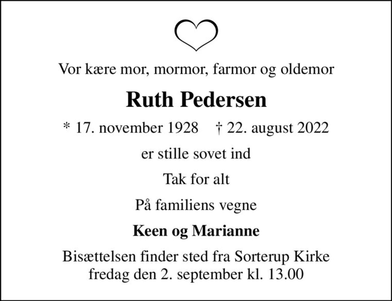 Vor kære mor, mormor, farmor og oldemor
Ruth Pedersen
* 17. november 1928    ✝ 22. august 2022
er stille sovet ind
Tak for alt
På familiens vegne
Keen og Marianne
Bisættelsen finder sted fra Sorterup Kirke  fredag den 2. september kl. 13.00