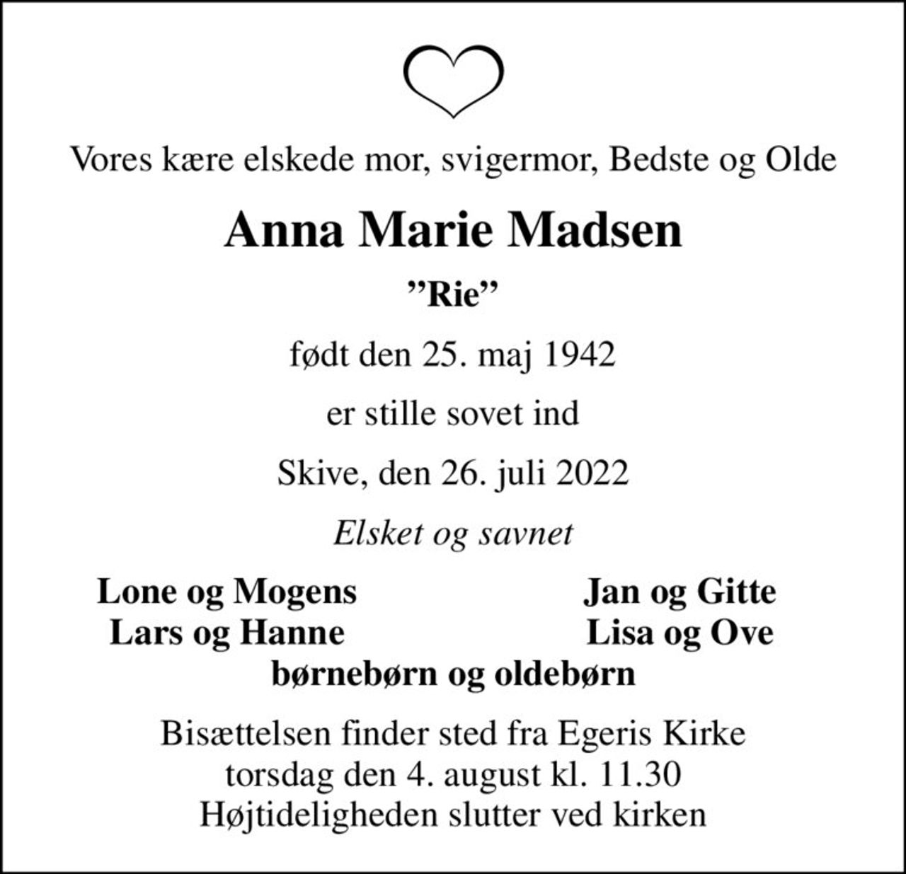 Vores kære elskede mor, svigermor, Bedste og Olde
Anna Marie Madsen
Rie
født den 25. maj 1942
er stille sovet ind
Skive, den 26. juli 2022
Elsket og savnet
Lone og Mogens
Jan og Gitte
Lars og Hanne
Lisa og Ove
Bisættelsen finder sted fra Egeris Kirke  torsdag den 4. august kl. 11.30  Højtideligheden slutter ved kirken