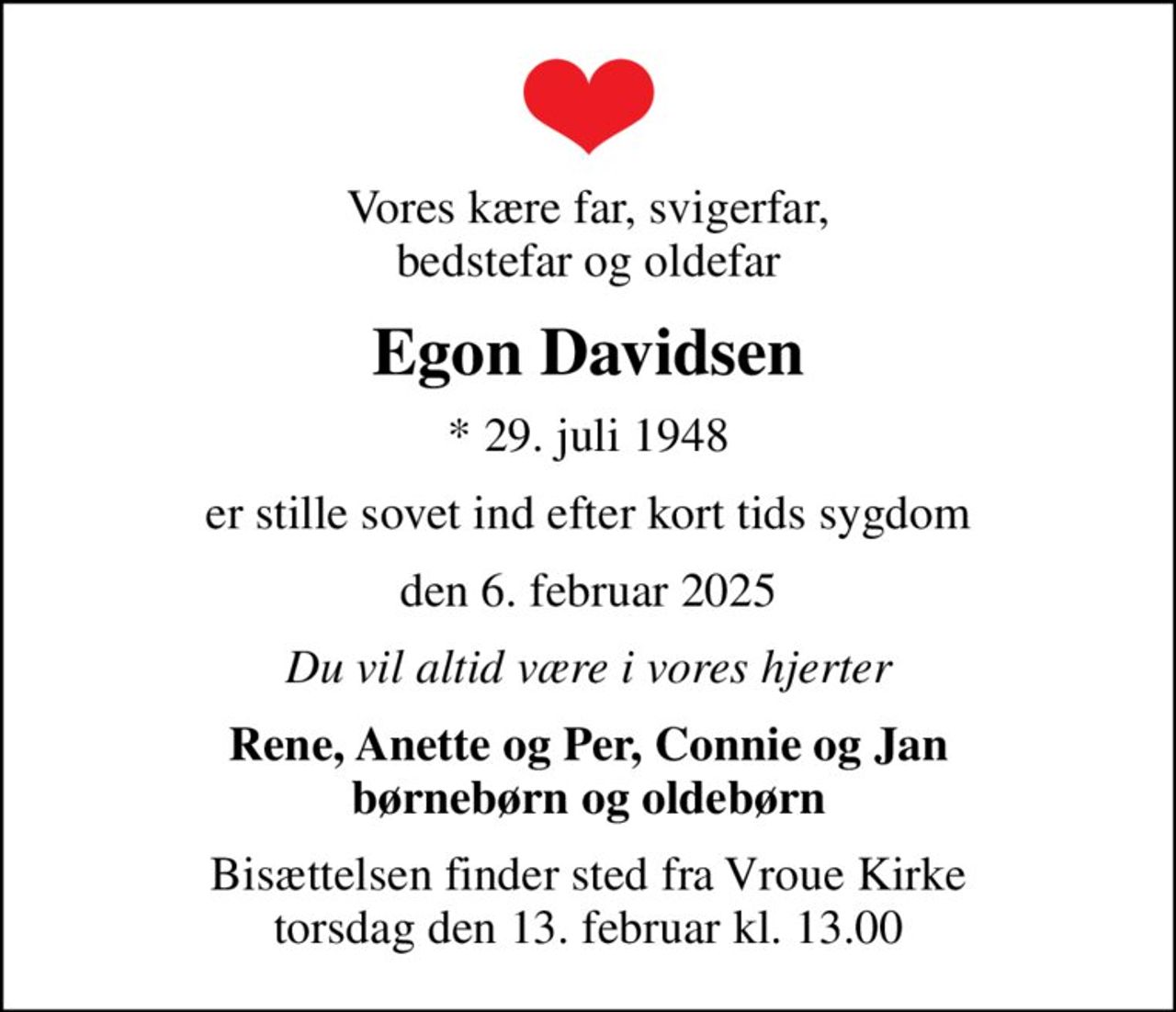 Vores kære far, svigerfar, bedstefar og oldefar
Egon Davidsen
* 29. juli 1948
er stille sovet ind efter kort tids sygdom
den 6. februar 2025
Du vil altid være i vores hjerter
Rene, Anette og Per, Connie og Jan børnebørn og oldebørn
Bisættelsen finder sted fra Vroue Kirke  torsdag den 13. februar kl. 13.00
