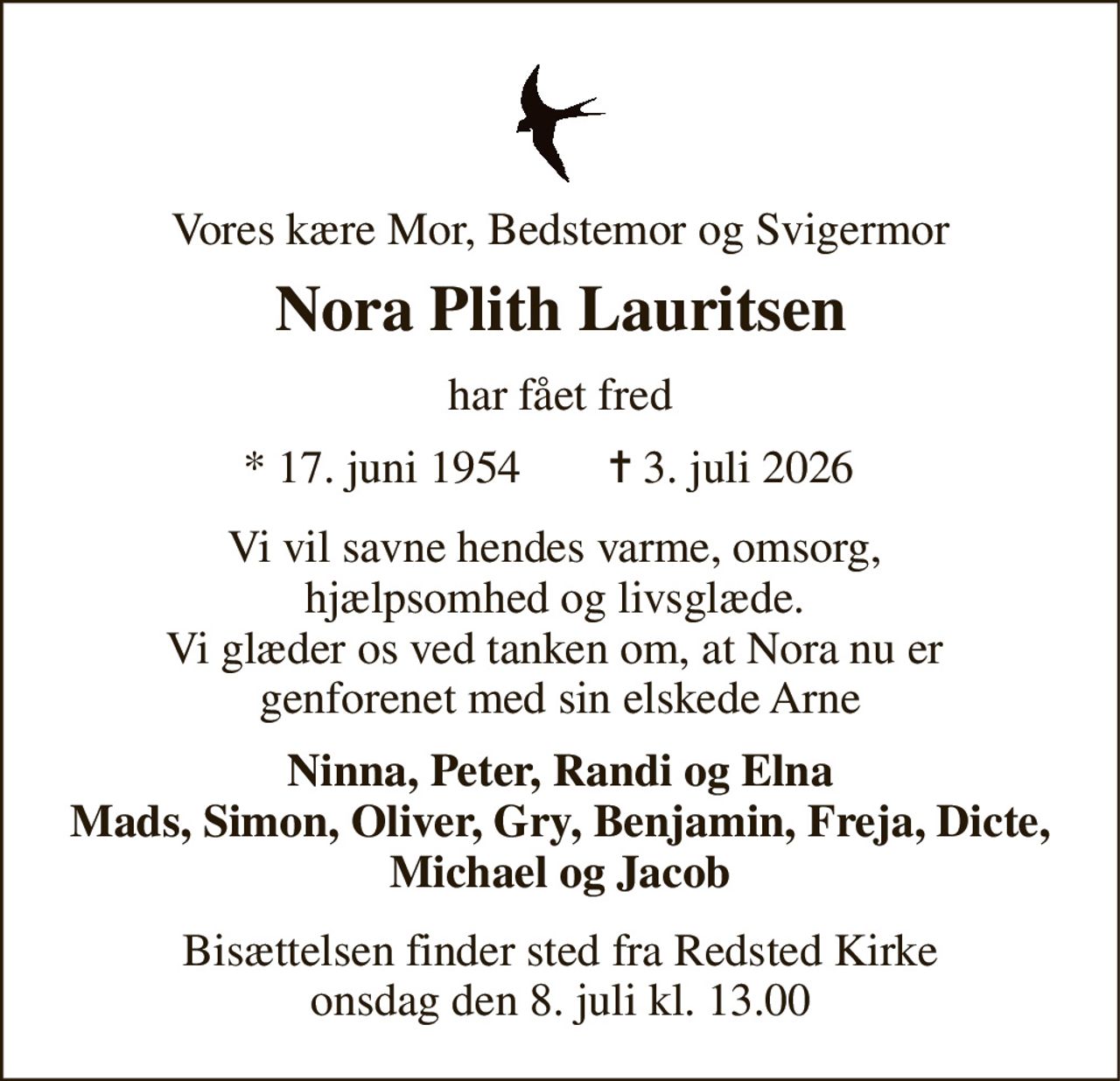 Vores kære Mor, Bedstemor og Svigermor 
Nora Plith Lauritsen​ 
har fået fred 
*​ 17. juni 1954 
✝​ 3. juli 2026​ 
Vi vil savne hendes varme, omsorg,  hjælpsomhed og livsglæde.  Vi glæder os ved tanken om, at Nora nu er  genforenet med sin elskede Arne 
Ninna, Peter, Randi og Elna Mads, Simon, Oliver, Gry, Benjamin, Freja, Dicte, Michael og Jacob 
Bisættelsen​​ finder sted fra Redsted Kirke​​ onsdag den 8. juli​​ kl. 13.00