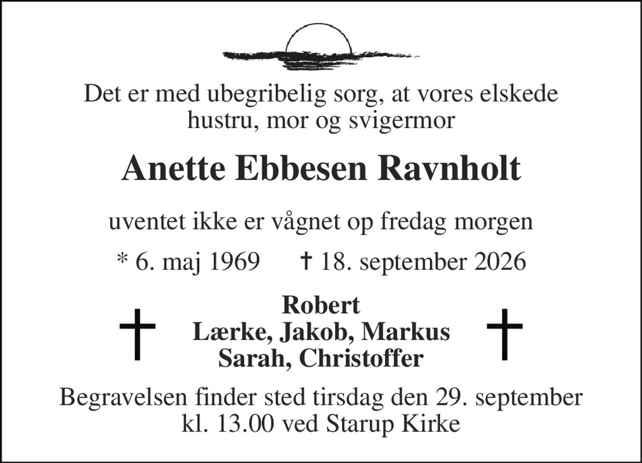 Det er med ubegribelig sorg, at vores elskede hustru, mor og svigermor 
Anette Ebbesen Ravnholt 
uventet ikke er vågnet op fredag morgen 
*​ 6. maj 1969​      ✝​ 18. september 2026 
Robert Lærke, Jakob, Markus Sarah, Christoffer 
Begravelsen​ finder sted tirsdag den 29. september​ kl. 13.00 ved Starup Kirke