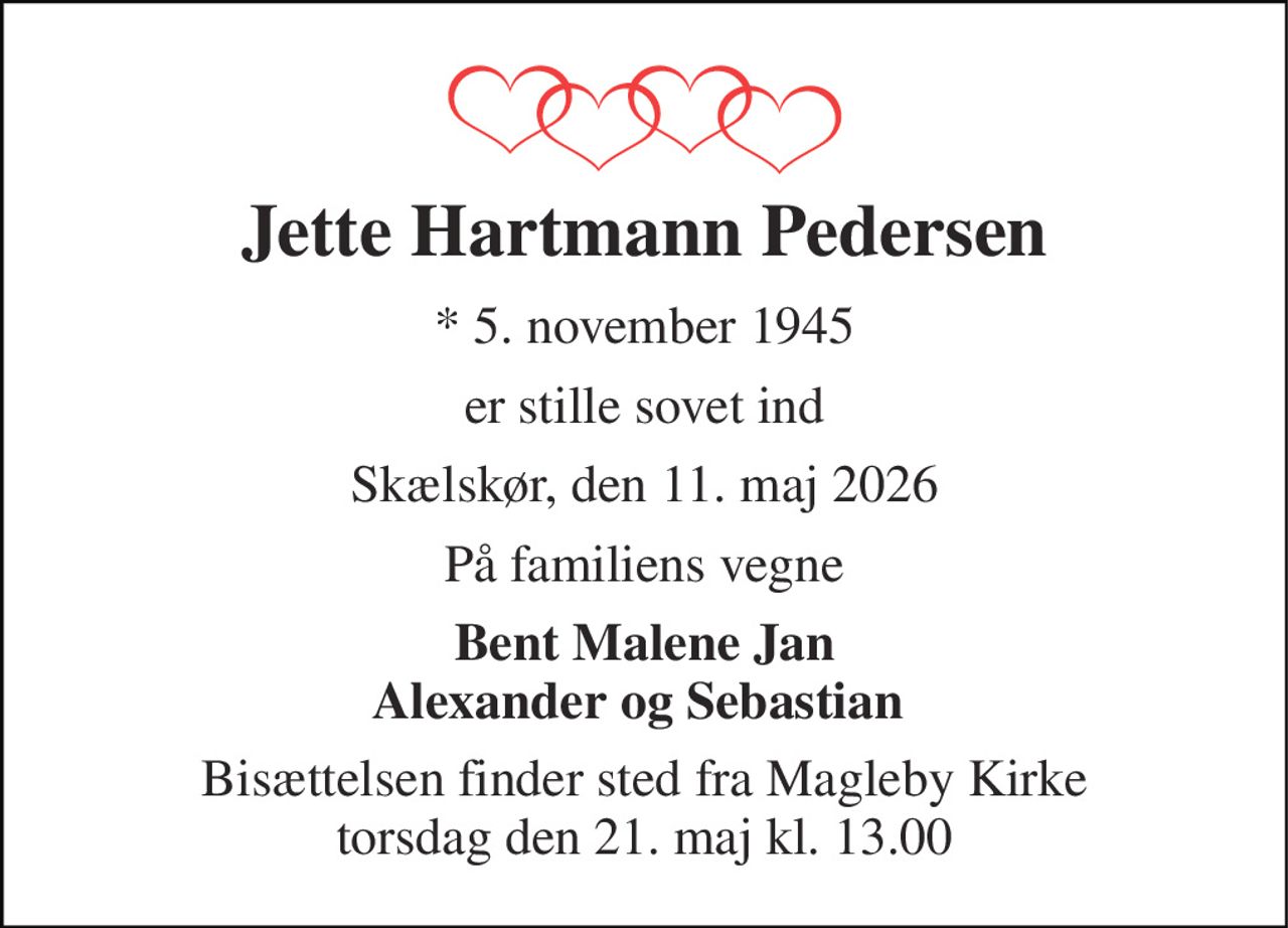 Jette Hartmann Pedersen 
*​ 5. november 1945 
er stille sovet ind 
Skælskør, den 11. maj 2026 
På familiens vegne 
Bent Malene Jan Alexander og Sebastian  
Bisættelsen​ finder sted fra Magleby Kirke​ torsdag den 21. maj​ kl. 13.00