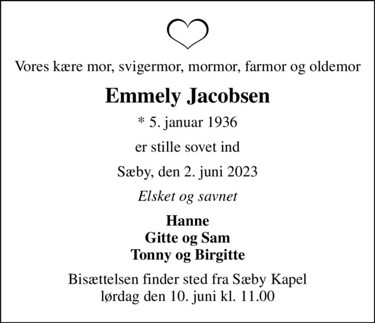 Vores kære mor, svigermor, mormor, farmor og oldemor
Emmely Jacobsen
* 5. januar 1936
er stille sovet ind
Sæby, den 2. juni 2023
Elsket og savnet
Hanne Gitte og Sam Tonny og Birgitte
Bisættelsen finder sted fra Sæby Kapel  lørdag den 10. juni kl. 11.00