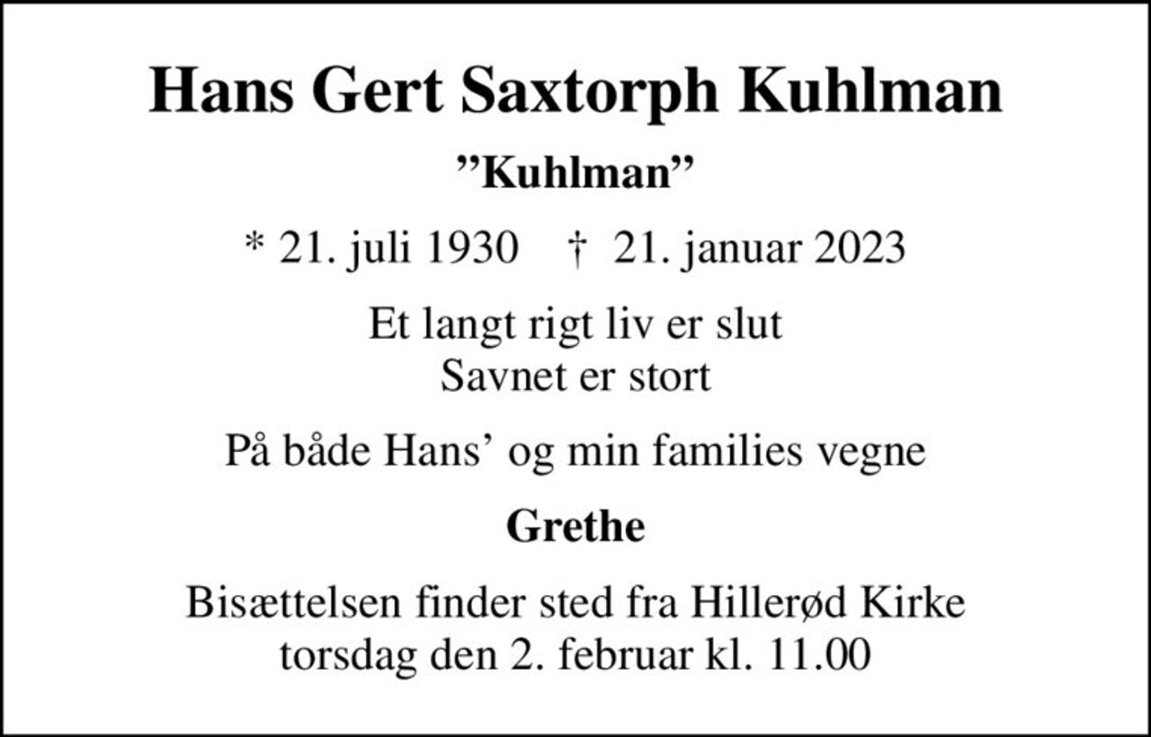 Hans Gert Saxtorph Kuhlman
Kuhlman
* 21. juli 1930    ✝ 21. januar 2023
Et langt rigt liv er slut Savnet er stort
På både Hans og min families vegne
Grethe
Bisættelsen finder sted fra Hillerød Kirke  torsdag den 2. februar kl. 11.00