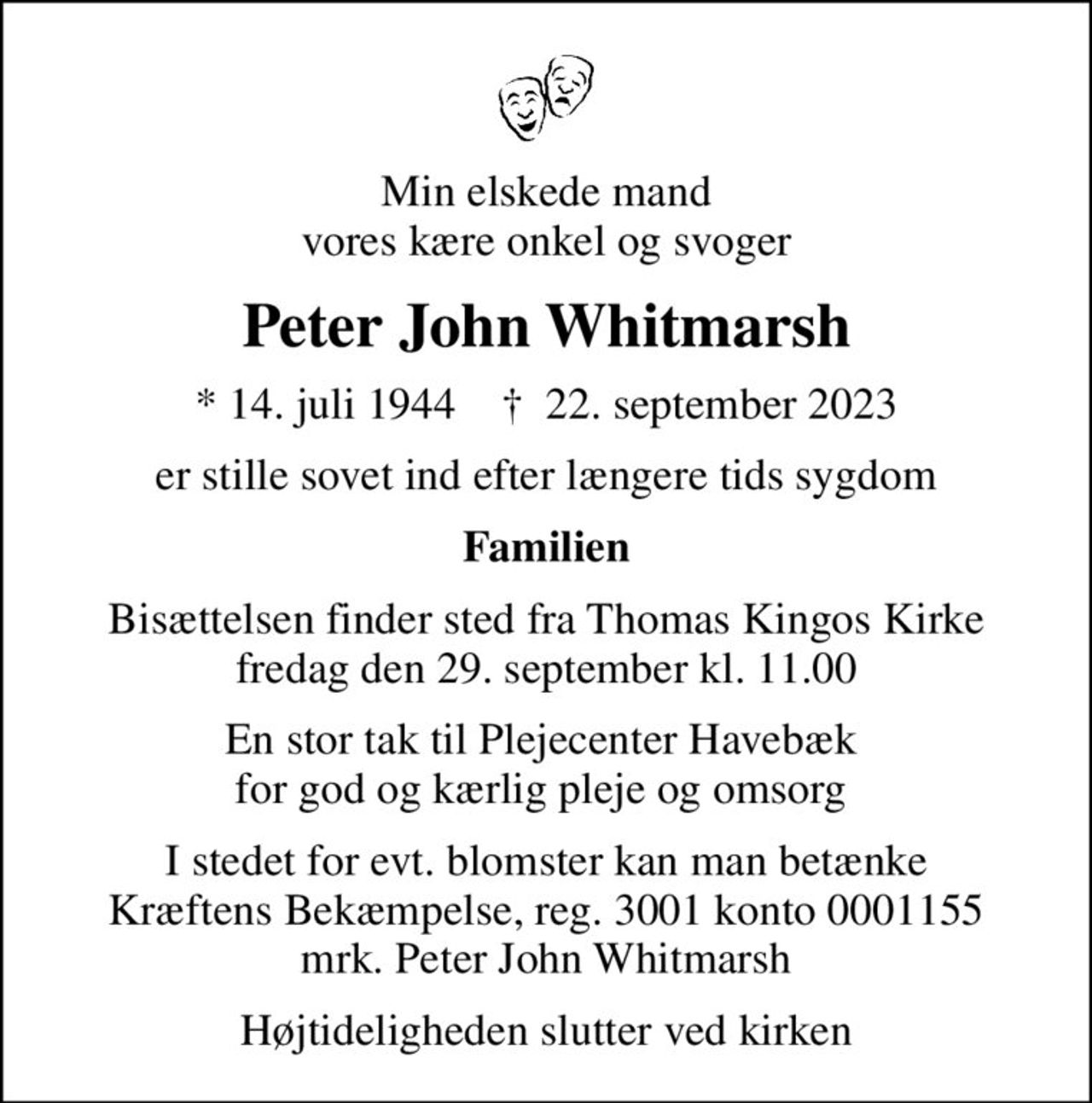 Min elskede mand vores kære onkel og svoger
Peter John Whitmarsh
* 14. juli 1944    ✝ 22. september 2023
er stille sovet ind efter længere tids sygdom
Familien
Bisættelsen finder sted fra Thomas Kingos Kirke  fredag den 29. september kl. 11.00 
En stor tak til Plejecenter Havebæk  for god og kærlig pleje og omsorg 
I stedet for evt. blomster kan man betænke
					Kræftens Bekæmpelse reg.3001konto0001155mrk. Peter
					John Whitmarsh
Højtideligheden slutter ved kirken