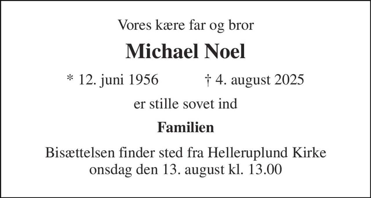 Vores kære far og bror 
Michael Noel 
*​ 12. juni 1956​            †​ 4. august 2025 
er stille sovet ind 
Familien 
Bisættelsen​ finder sted fra Helleruplund Kirke​ onsdag den 13. august​ kl. 13.00